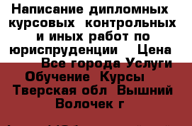 Написание дипломных, курсовых, контрольных и иных работ по юриспруденции  › Цена ­ 500 - Все города Услуги » Обучение. Курсы   . Тверская обл.,Вышний Волочек г.